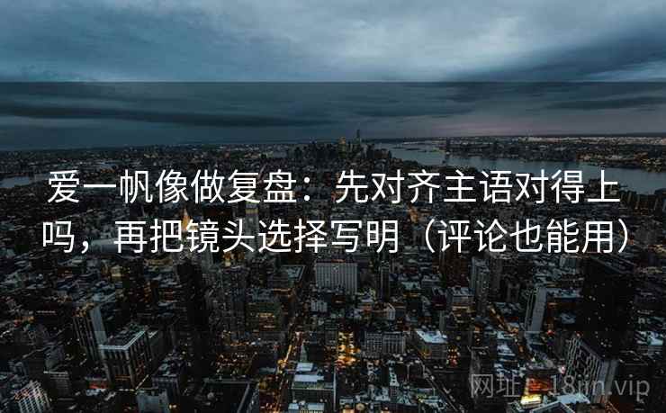 爱一帆像做复盘：先对齐主语对得上吗，再把镜头选择写明（评论也能用）