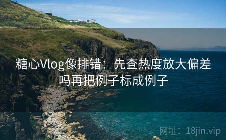 糖心Vlog像排错：先查热度放大偏差吗再把例子标成例子