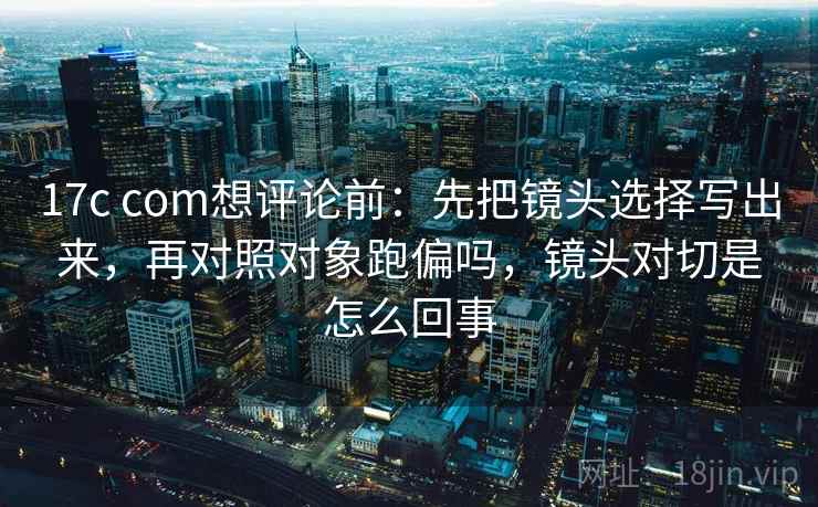 17c com想评论前：先把镜头选择写出来，再对照对象跑偏吗，镜头对切是怎么回事