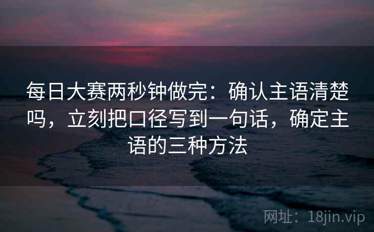 每日大赛两秒钟做完：确认主语清楚吗，立刻把口径写到一句话，确定主语的三种方法