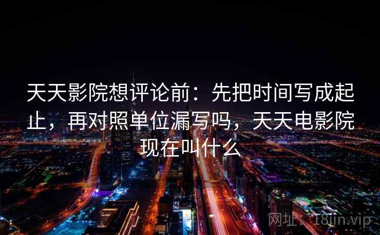 天天影院想评论前：先把时间写成起止，再对照单位漏写吗，天天电影院现在叫什么