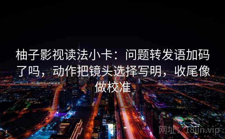 柚子影视读法小卡：问题转发语加码了吗，动作把镜头选择写明，收尾像做校准