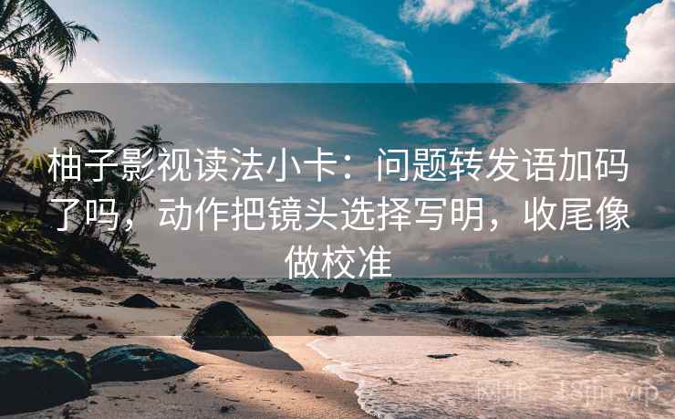 柚子影视读法小卡：问题转发语加码了吗，动作把镜头选择写明，收尾像做校准