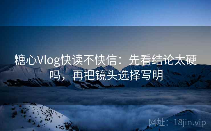 糖心Vlog快读不快信：先看结论太硬吗，再把镜头选择写明