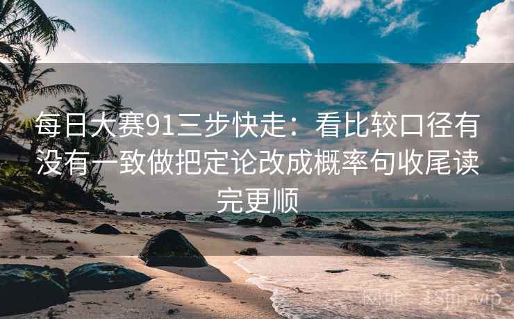 每日大赛91三步快走：看比较口径有没有一致做把定论改成概率句收尾读完更顺