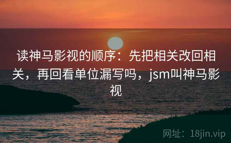 读神马影视的顺序：先把相关改回相关，再回看单位漏写吗，jsm叫神马影视