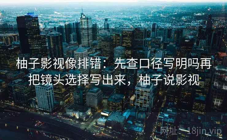 柚子影视像排错：先查口径写明吗再把镜头选择写出来，柚子说影视