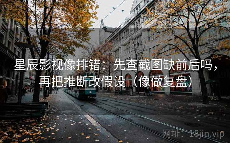 星辰影视像排错：先查截图缺前后吗，再把推断改假设（像做复盘）