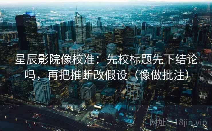 星辰影院像校准：先校标题先下结论吗，再把推断改假设（像做批注）