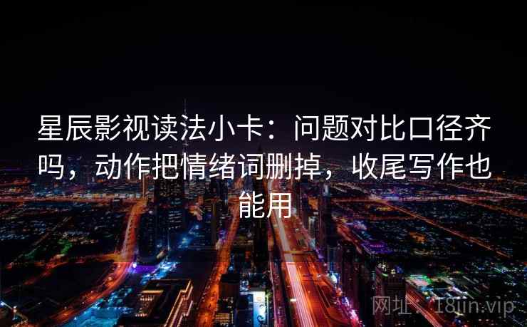 星辰影视读法小卡：问题对比口径齐吗，动作把情绪词删掉，收尾写作也能用