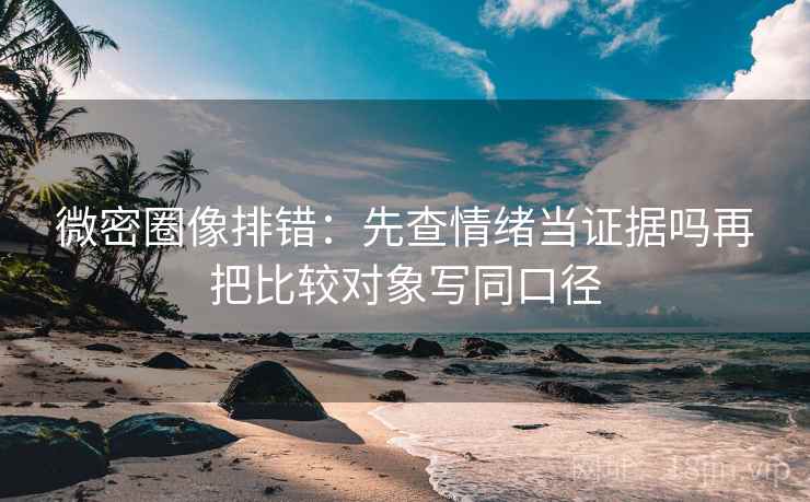 微密圈像排错：先查情绪当证据吗再把比较对象写同口径
