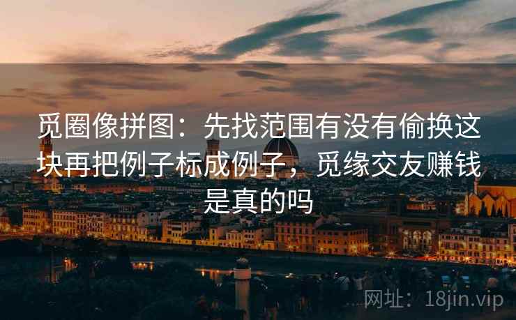 觅圈像拼图：先找范围有没有偷换这块再把例子标成例子，觅缘交友赚钱是真的吗