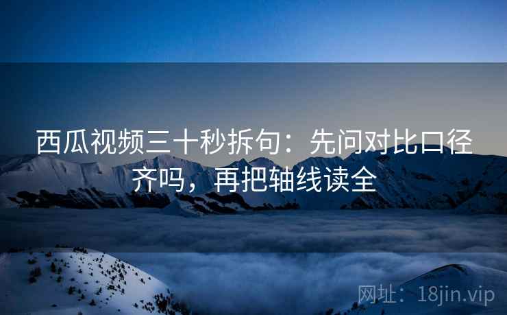 西瓜视频三十秒拆句：先问对比口径齐吗，再把轴线读全