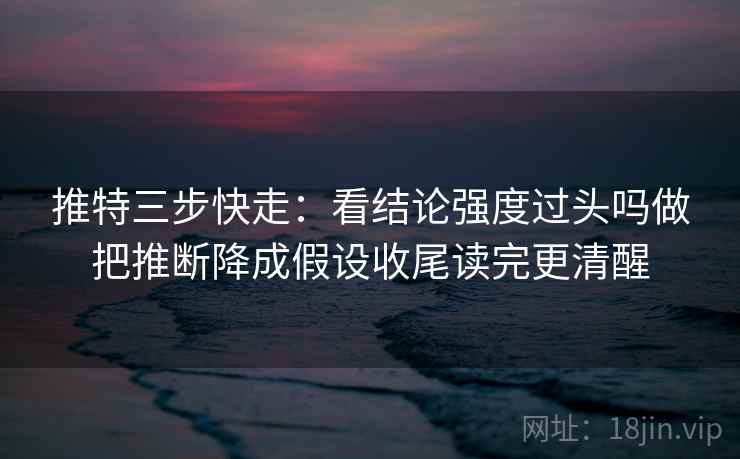 推特三步快走：看结论强度过头吗做把推断降成假设收尾读完更清醒