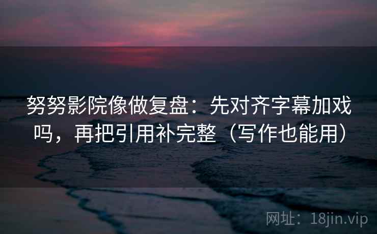 努努影院像做复盘：先对齐字幕加戏吗，再把引用补完整（写作也能用）