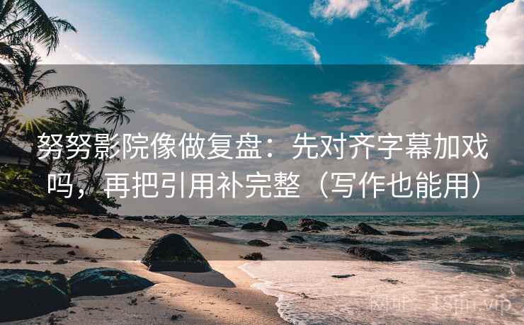 努努影院像做复盘：先对齐字幕加戏吗，再把引用补完整（写作也能用）