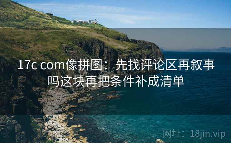17c com像拼图：先找评论区再叙事吗这块再把条件补成清单