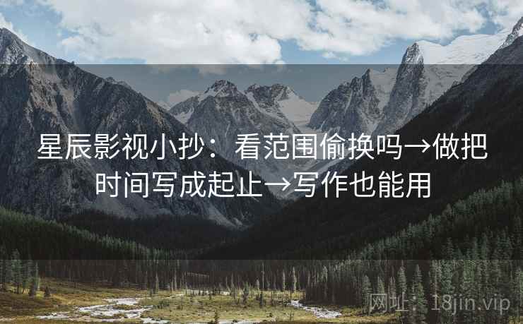 星辰影视小抄：看范围偷换吗→做把时间写成起止→写作也能用