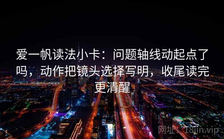 爱一帆读法小卡：问题轴线动起点了吗，动作把镜头选择写明，收尾读完更清醒