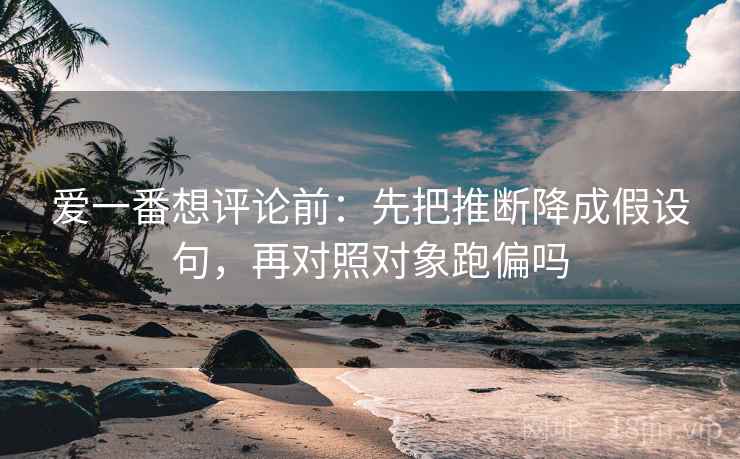 爱一番想评论前：先把推断降成假设句，再对照对象跑偏吗