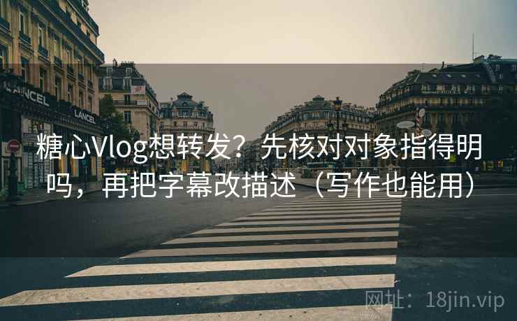 糖心Vlog想转发？先核对对象指得明吗，再把字幕改描述（写作也能用）