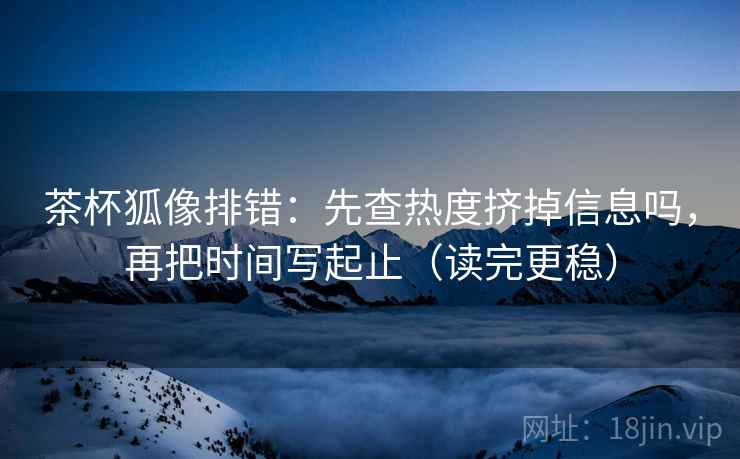 茶杯狐像排错：先查热度挤掉信息吗，再把时间写起止（读完更稳）