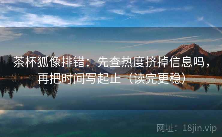 茶杯狐像排错：先查热度挤掉信息吗，再把时间写起止（读完更稳）