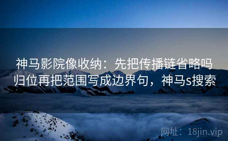 神马影院像收纳：先把传播链省略吗归位再把范围写成边界句，神马s搜索