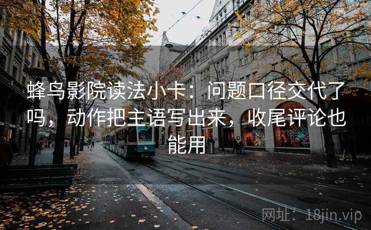 蜂鸟影院读法小卡：问题口径交代了吗，动作把主语写出来，收尾评论也能用