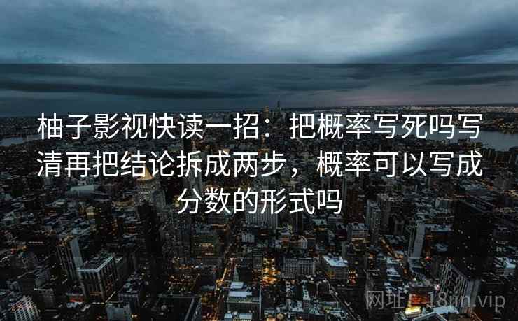 柚子影视快读一招：把概率写死吗写清再把结论拆成两步，概率可以写成分数的形式吗