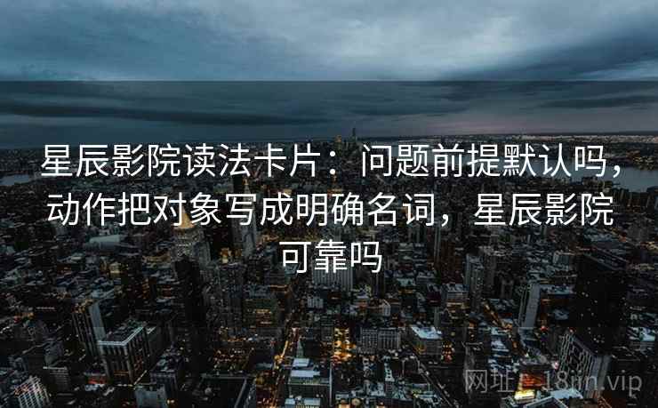 星辰影院读法卡片：问题前提默认吗，动作把对象写成明确名词，星辰影院可靠吗