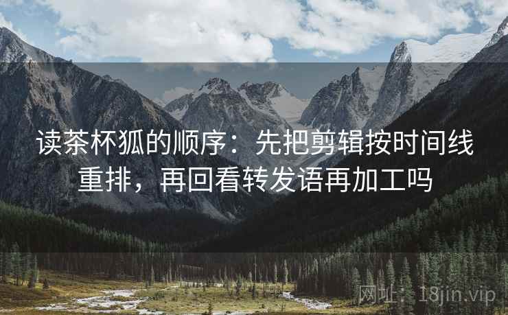 读茶杯狐的顺序：先把剪辑按时间线重排，再回看转发语再加工吗