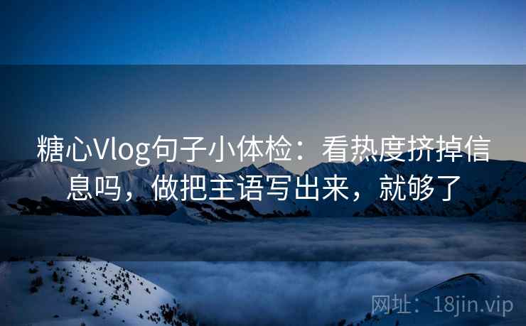 糖心Vlog句子小体检：看热度挤掉信息吗，做把主语写出来，就够了