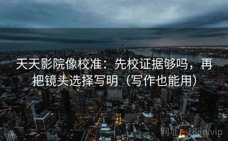 天天影院像校准：先校证据够吗，再把镜头选择写明（写作也能用）
