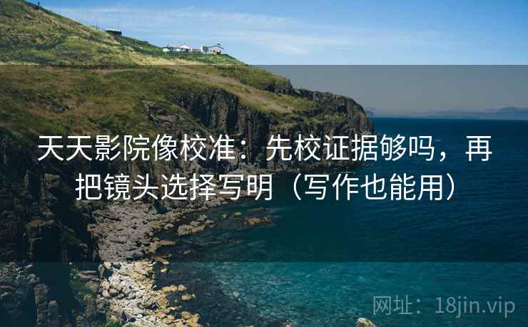 天天影院像校准：先校证据够吗，再把镜头选择写明（写作也能用）