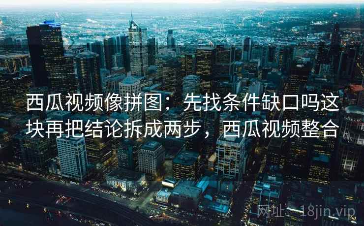 西瓜视频像拼图：先找条件缺口吗这块再把结论拆成两步，西瓜视频整合