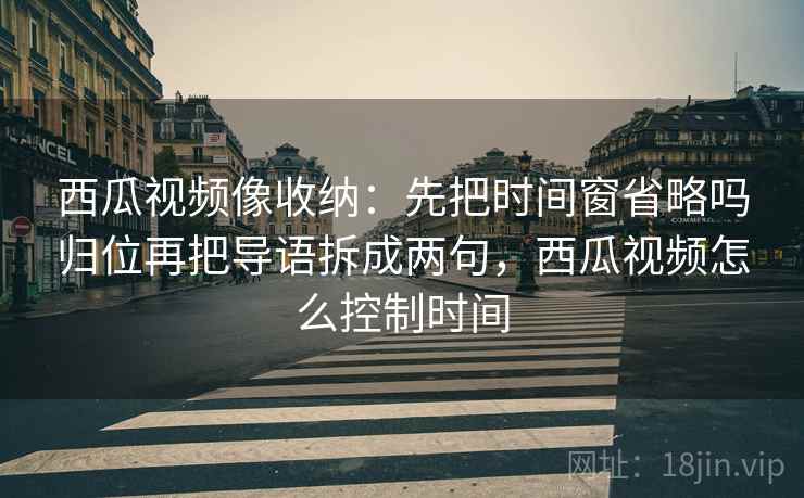 西瓜视频像收纳：先把时间窗省略吗归位再把导语拆成两句，西瓜视频怎么控制时间