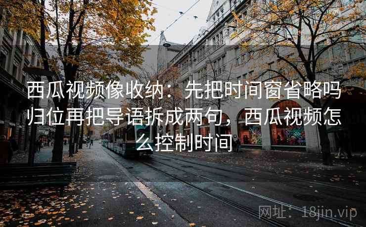 西瓜视频像收纳：先把时间窗省略吗归位再把导语拆成两句，西瓜视频怎么控制时间