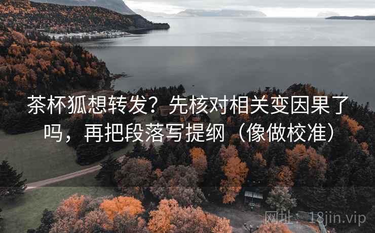 茶杯狐想转发？先核对相关变因果了吗，再把段落写提纲（像做校准）