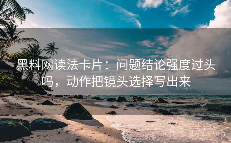 黑料网读法卡片：问题结论强度过头吗，动作把镜头选择写出来