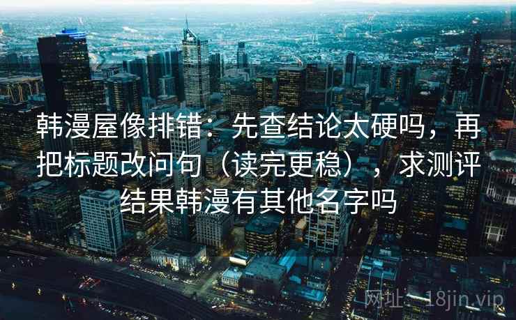 韩漫屋像排错：先查结论太硬吗，再把标题改问句（读完更稳），求测评结果韩漫有其他名字吗