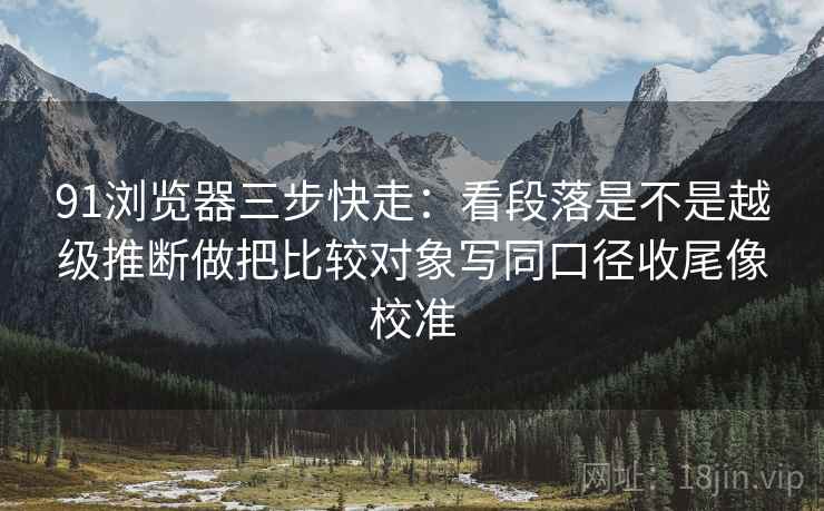 91浏览器三步快走：看段落是不是越级推断做把比较对象写同口径收尾像校准