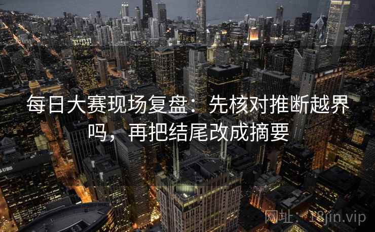 每日大赛现场复盘：先核对推断越界吗，再把结尾改成摘要