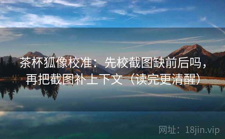 茶杯狐像校准：先校截图缺前后吗，再把截图补上下文（读完更清醒）
